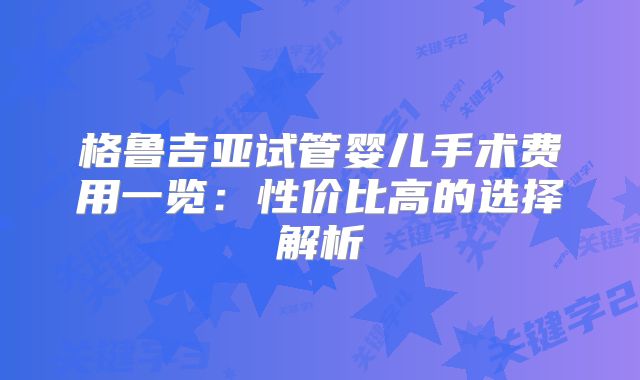 格鲁吉亚试管婴儿手术费用一览:性价比高的选择解析