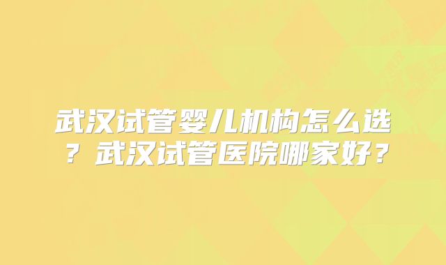 武汉试管婴儿机构怎么选?武汉试管医院哪家好?