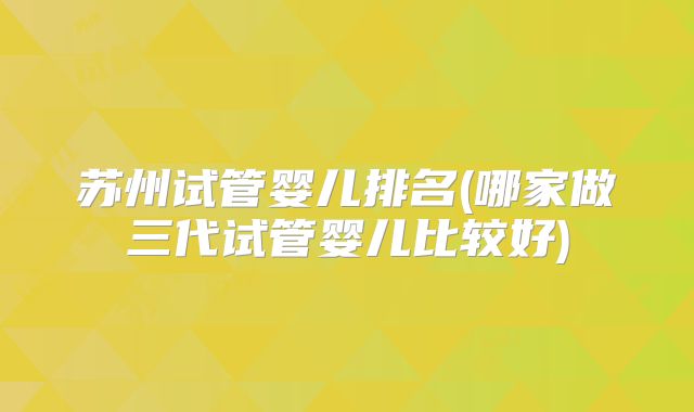 苏州试管婴儿排名(哪家做三代试管婴儿比较好)