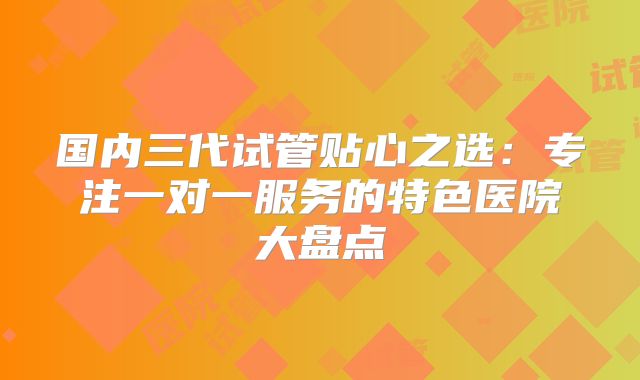 国内三代试管贴心之选:专注一对一服务的特色医院大盘点