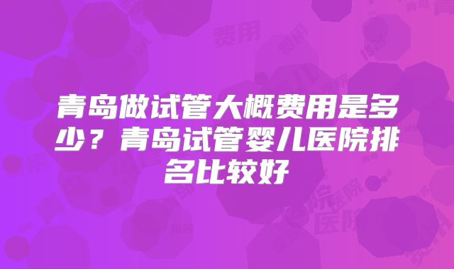 青岛做试管大概费用是多少？青岛试管婴儿医院排名比较好
