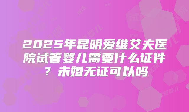 2025年昆明爱维艾夫医院试管婴儿需要什么证件?未婚无证可以吗