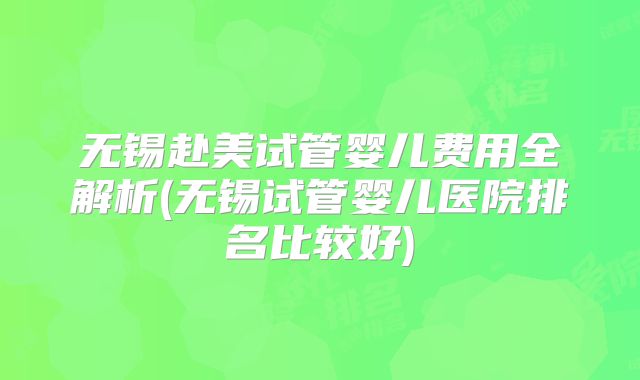 无锡赴美试管婴儿费用全解析(无锡试管婴儿医院排名比较好)