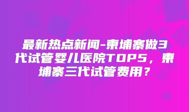 最新热点新闻-柬埔寨做3代试管婴儿医院TOP5，柬埔寨三代试管费用？