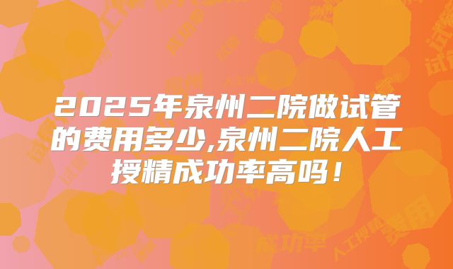 2025年泉州二院做试管的费用多少,泉州二院人工授精成功率高吗!