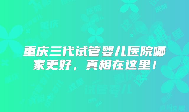 重庆三代试管婴儿医院哪家更好,真相在这里!