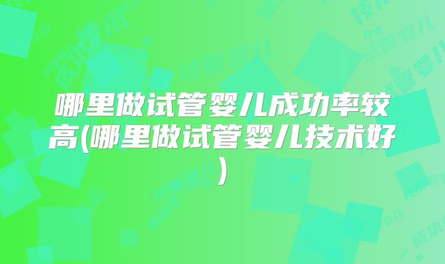 哪里做试管婴儿成功率较高(哪里做试管婴儿技术好)