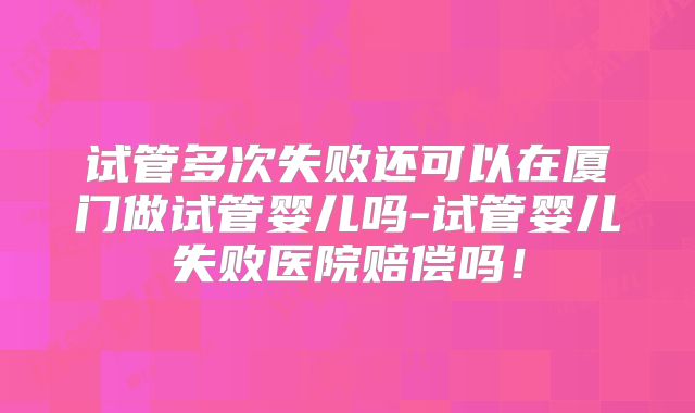 试管多次失败还可以在厦门做试管婴儿吗-试管婴儿失败医院赔偿吗!