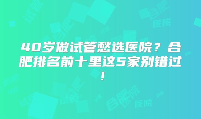 40岁做试管愁选医院？合肥排名前十里这5家别错过！