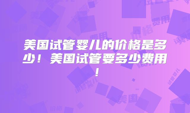 美国试管婴儿的价格是多少！美国试管要多少费用！