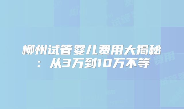 柳州试管婴儿费用大揭秘：从3万到10万不等