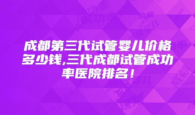 成都第三代试管婴儿价格多少钱,三代成都试管成功率医院排名!