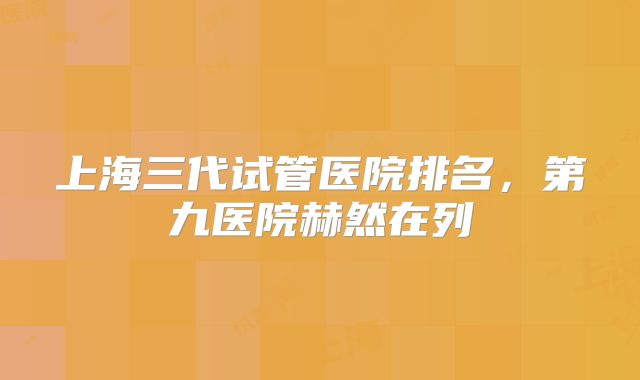 上海三代试管医院排名,第九医院赫然在列
