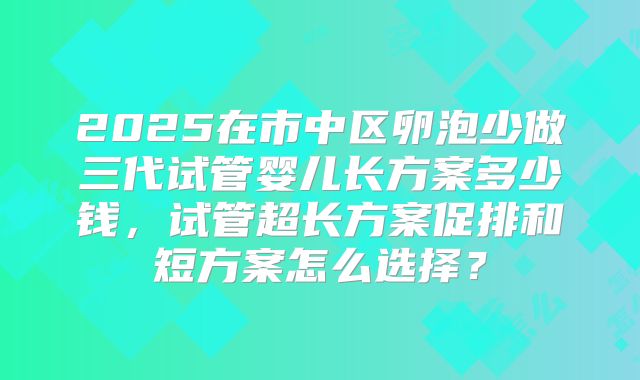 2025在市中区卵泡少做三代试管婴儿长方案多少钱，试管超长方案促排和短方案怎么选择？