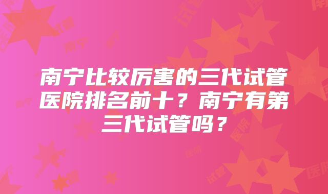 南宁比较厉害的三代试管医院排名前十？南宁有第三代试管吗？