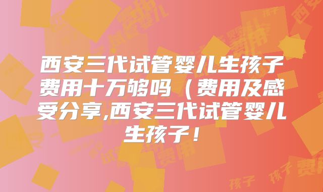西安三代试管婴儿生孩子费用十万够吗(费用及感受分享,西安三代试管婴儿生孩子!