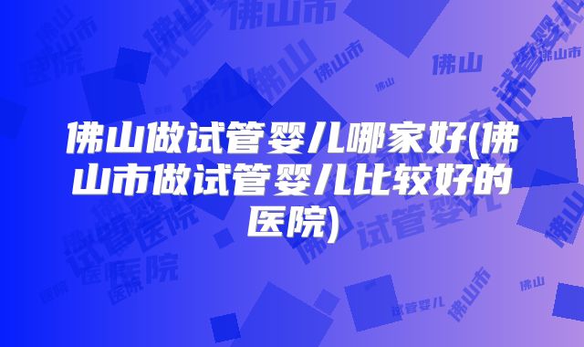 佛山做试管婴儿哪家好(佛山市做试管婴儿比较好的医院)