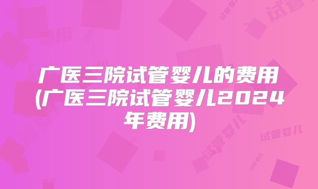 广医三院试管婴儿的费用(广医三院试管婴儿2024年费用)