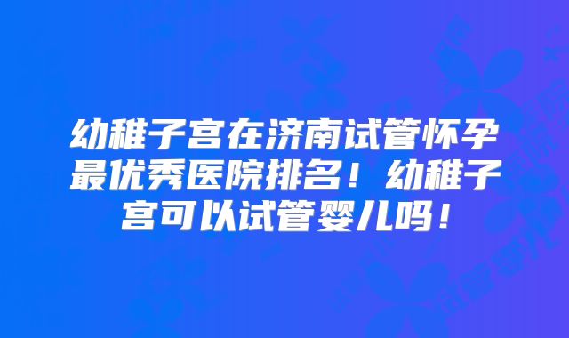 幼稚子宫在济南试管怀孕最优秀医院排名！幼稚子宫可以试管婴儿吗！