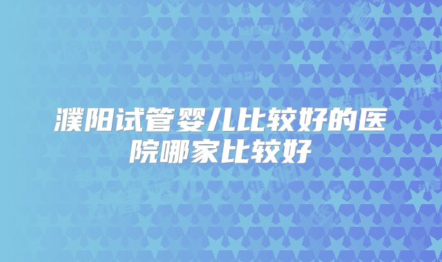 濮阳试管婴儿比较好的医院哪家比较好