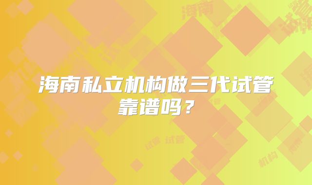 海南私立机构做三代试管靠谱吗？