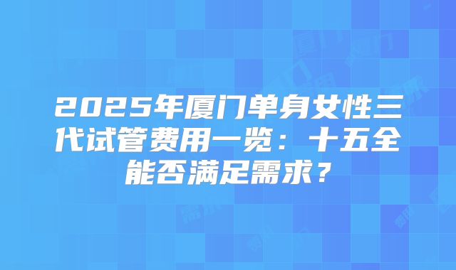 2025年厦门单身女性三代试管费用一览:十五全能否满足需求?