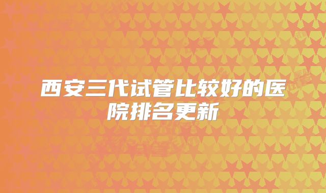西安三代试管比较好的医院排名更新