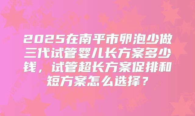 2025在南平市卵泡少做三代试管婴儿长方案多少钱,试管超长方案促排和短方案怎么选择?