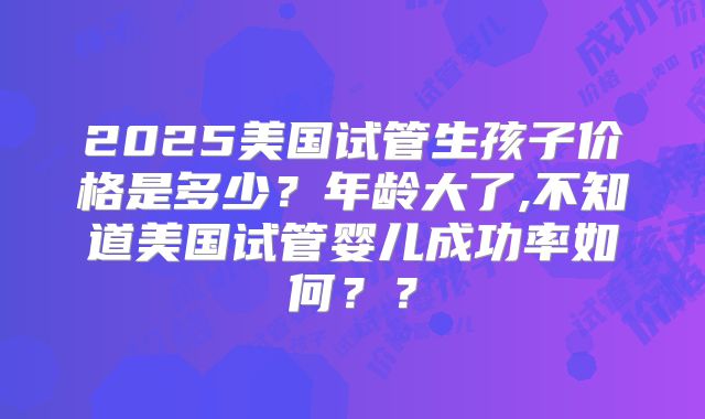 2025美国试管生孩子价格是多少?年龄大了,不知道美国试管婴儿成功率如何??