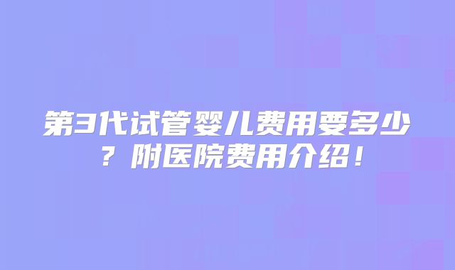 第3代试管婴儿费用要多少？附医院费用介绍！