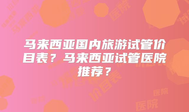 马来西亚国内旅游试管价目表?马来西亚试管医院推荐?