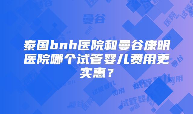 泰国bnh医院和曼谷康明医院哪个试管婴儿费用更实惠?