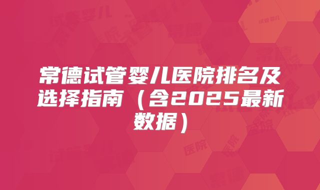 常德试管婴儿医院排名及选择指南（含2025最新数据）