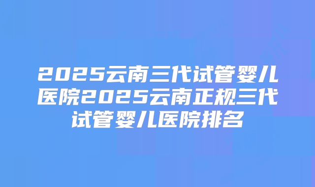 2025云南三代试管婴儿医院2025云南正规三代试管婴儿医院排名