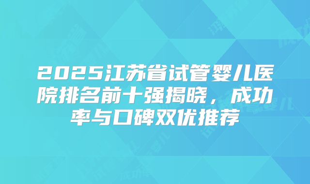 2025江苏省试管婴儿医院排名前十强揭晓，成功率与口碑双优推荐