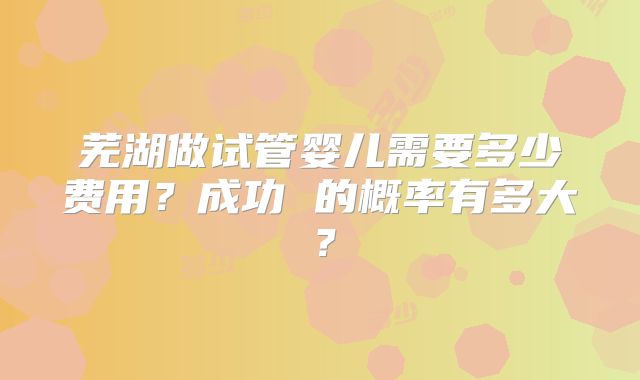 芜湖做试管婴儿需要多少费用?成功 的概率有多大?