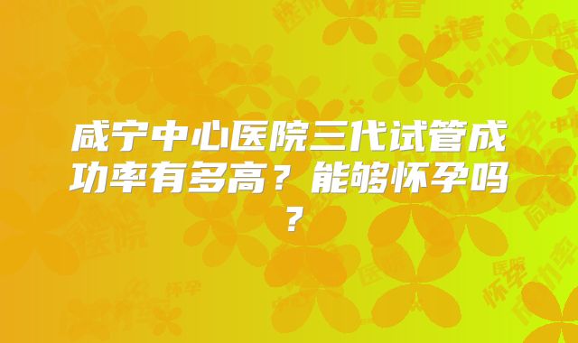咸宁中心医院三代试管成功率有多高?能够怀孕吗?