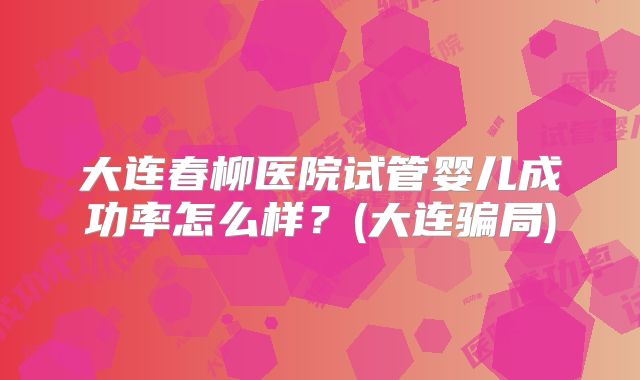 大连春柳医院试管婴儿成功率怎么样?(大连骗局)