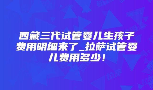 西藏三代试管婴儿生孩子费用明细来了_拉萨试管婴儿费用多少！