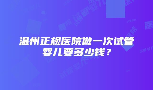 温州正规医院做一次试管婴儿要多少钱?