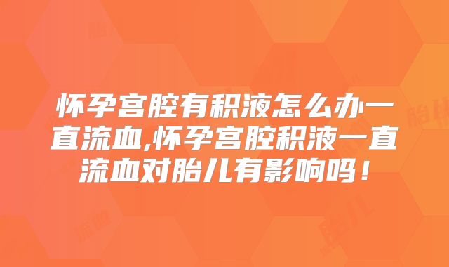 怀孕宫腔有积液怎么办一直流血,怀孕宫腔积液一直流血对胎儿有影响吗！