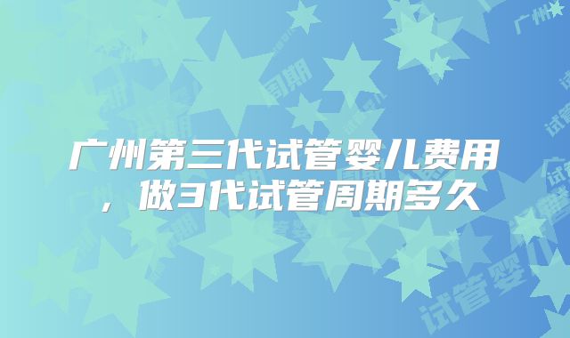 广州第三代试管婴儿费用，做3代试管周期多久