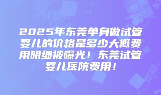 2025年东莞单身做试管婴儿的价格是多少大概费用明细被曝光！东莞试管婴儿医院费用！
