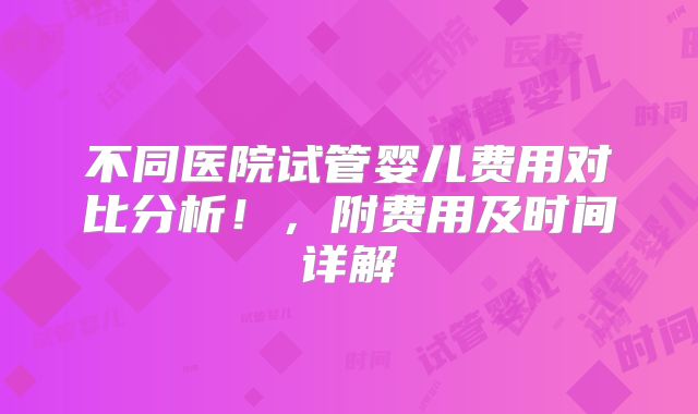 不同医院试管婴儿费用对比分析！，附费用及时间详解