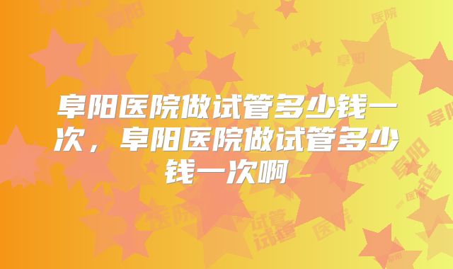 阜阳医院做试管多少钱一次，阜阳医院做试管多少钱一次啊
