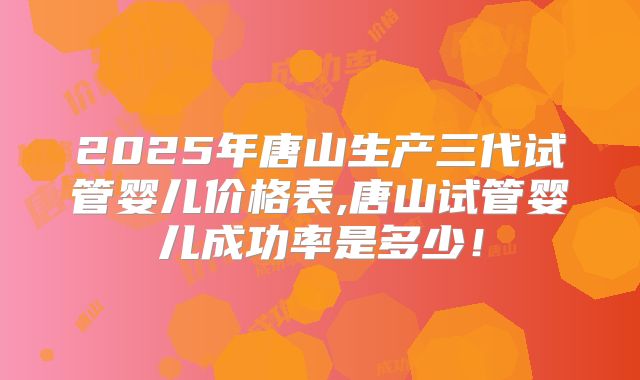 2025年唐山生产三代试管婴儿价格表,唐山试管婴儿成功率是多少！