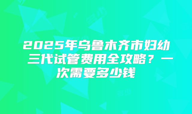 2025年乌鲁木齐市妇幼 三代试管费用全攻略?一次需要多少钱
