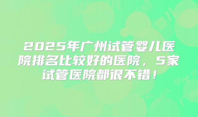 2025年广州试管婴儿医院排名比较好的医院,5家试管医院都很不错!