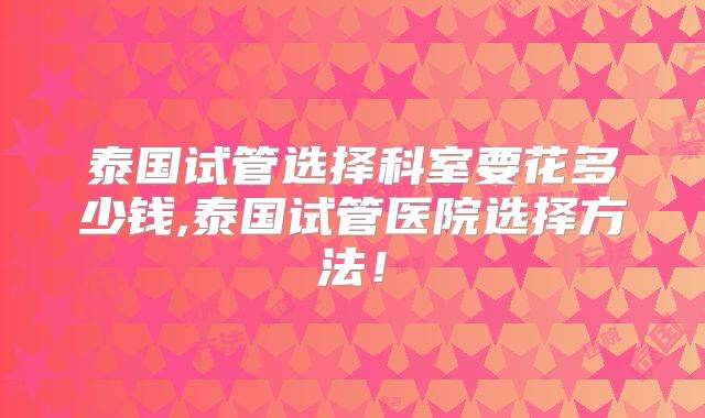 泰国试管选择科室要花多少钱,泰国试管医院选择方法!