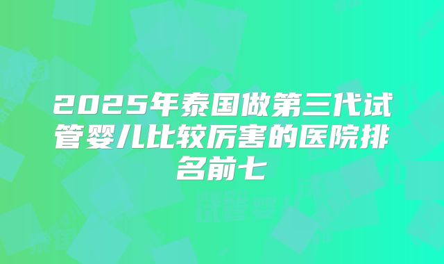 2025年泰国做第三代试管婴儿比较厉害的医院排名前七